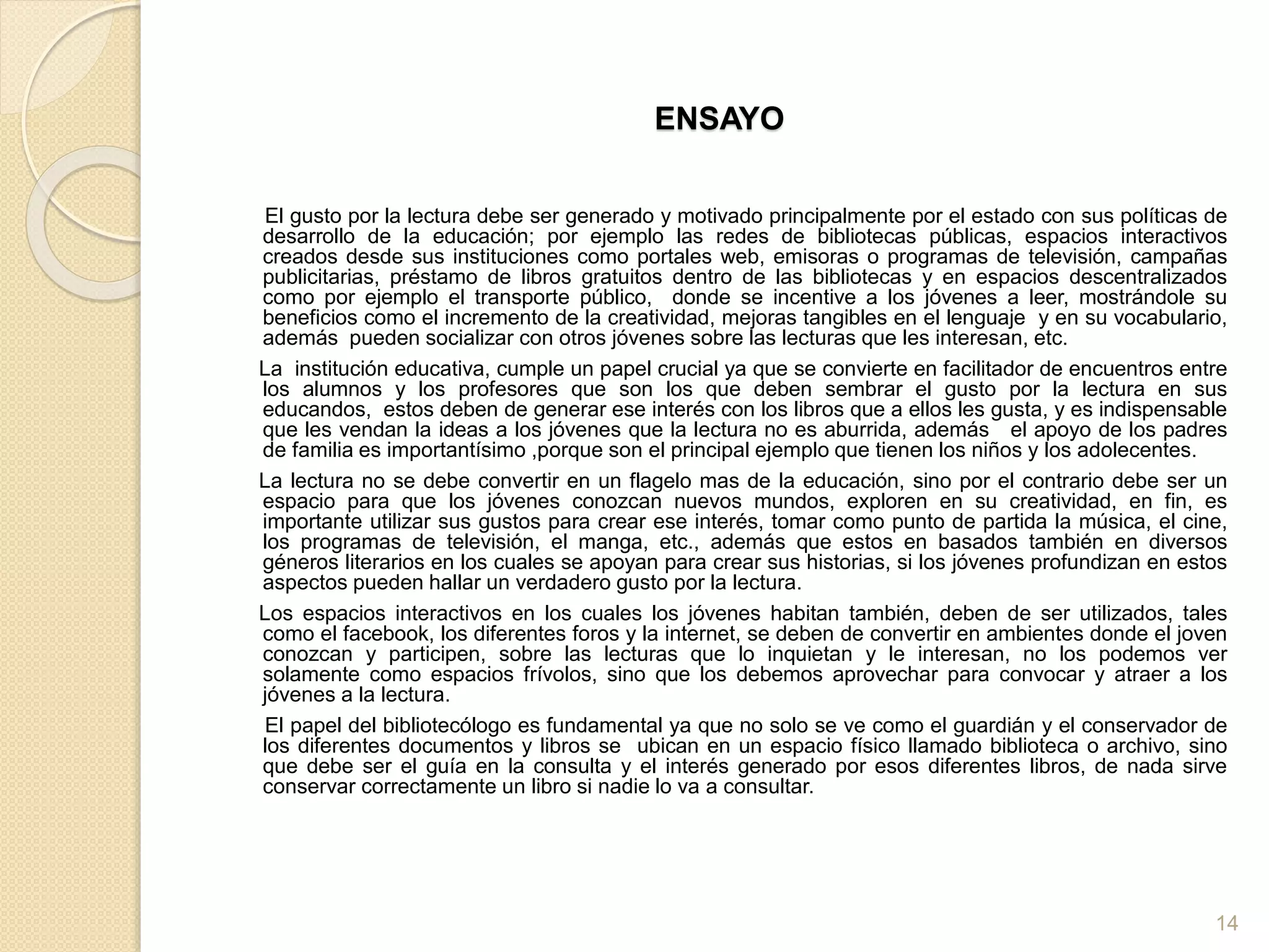 ENSAYO
El gusto por la lectura debe ser generado y motivado principalmente por el estado con sus políticas de
desarrollo de la educación; por ejemplo las redes de bibliotecas públicas, espacios interactivos
creados desde sus instituciones como portales web, emisoras o programas de televisión, campañas
publicitarias, préstamo de libros gratuitos dentro de las bibliotecas y en espacios descentralizados
como por ejemplo el transporte público, donde se incentive a los jóvenes a leer, mostrándole su
beneficios como el incremento de la creatividad, mejoras tangibles en el lenguaje y en su vocabulario,
además pueden socializar con otros jóvenes sobre las lecturas que les interesan, etc.
La institución educativa, cumple un papel crucial ya que se convierte en facilitador de encuentros entre
los alumnos y los profesores que son los que deben sembrar el gusto por la lectura en sus
educandos, estos deben de generar ese interés con los libros que a ellos les gusta, y es indispensable
que les vendan la ideas a los jóvenes que la lectura no es aburrida, además el apoyo de los padres
de familia es importantísimo ,porque son el principal ejemplo que tienen los niños y los adolecentes.
La lectura no se debe convertir en un flagelo mas de la educación, sino por el contrario debe ser un
espacio para que los jóvenes conozcan nuevos mundos, exploren en su creatividad, en fin, es
importante utilizar sus gustos para crear ese interés, tomar como punto de partida la música, el cine,
los programas de televisión, el manga, etc., además que estos en basados también en diversos
géneros literarios en los cuales se apoyan para crear sus historias, si los jóvenes profundizan en estos
aspectos pueden hallar un verdadero gusto por la lectura.
Los espacios interactivos en los cuales los jóvenes habitan también, deben de ser utilizados, tales
como el facebook, los diferentes foros y la internet, se deben de convertir en ambientes donde el joven
conozcan y participen, sobre las lecturas que lo inquietan y le interesan, no los podemos ver
solamente como espacios frívolos, sino que los debemos aprovechar para convocar y atraer a los
jóvenes a la lectura.
El papel del bibliotecólogo es fundamental ya que no solo se ve como el guardián y el conservador de
los diferentes documentos y libros se ubican en un espacio físico llamado biblioteca o archivo, sino
que debe ser el guía en la consulta y el interés generado por esos diferentes libros, de nada sirve
conservar correctamente un libro si nadie lo va a consultar.
14
 