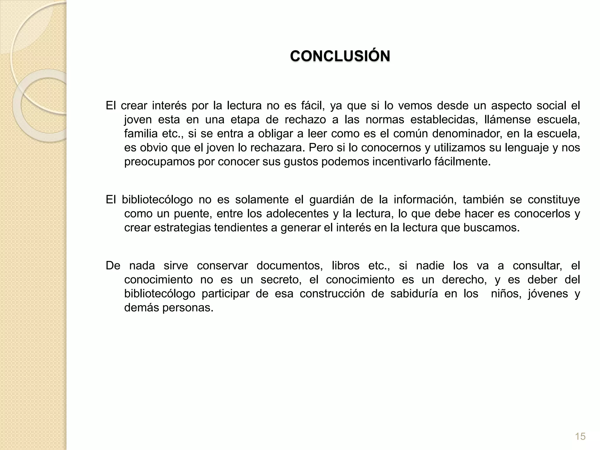 CONCLUSIÓN
El crear interés por la lectura no es fácil, ya que si lo vemos desde un aspecto social el
joven esta en una etapa de rechazo a las normas establecidas, llámense escuela,
familia etc., si se entra a obligar a leer como es el común denominador, en la escuela,
es obvio que el joven lo rechazara. Pero si lo conocernos y utilizamos su lenguaje y nos
preocupamos por conocer sus gustos podemos incentivarlo fácilmente.
El bibliotecólogo no es solamente el guardián de la información, también se constituye
como un puente, entre los adolecentes y la lectura, lo que debe hacer es conocerlos y
crear estrategias tendientes a generar el interés en la lectura que buscamos.
De nada sirve conservar documentos, libros etc., si nadie los va a consultar, el
conocimiento no es un secreto, el conocimiento es un derecho, y es deber del
bibliotecólogo participar de esa construcción de sabiduría en los niños, jóvenes y
demás personas.
15
 