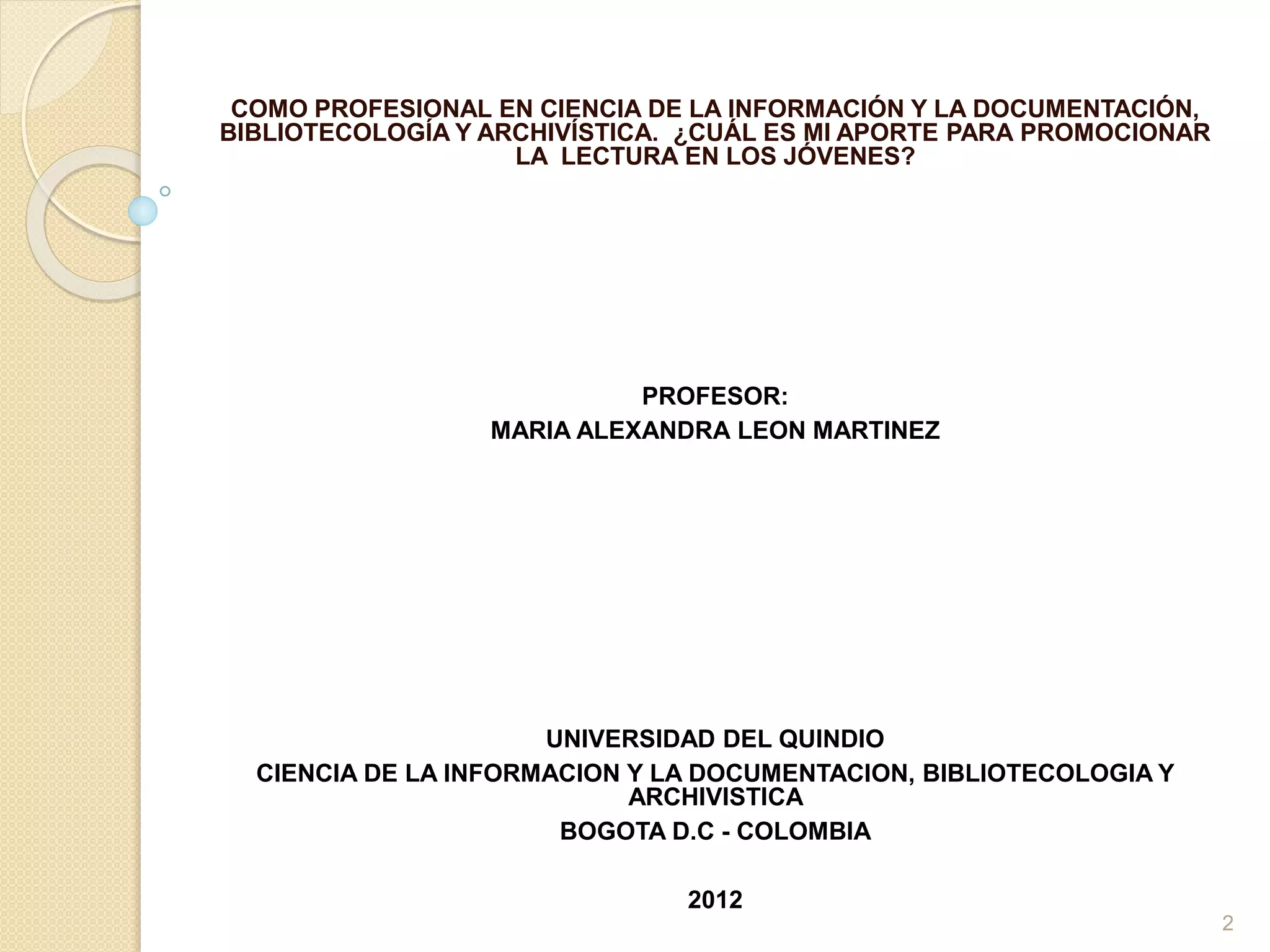 COMO PROFESIONAL EN CIENCIA DE LA INFORMACIÓN Y LA DOCUMENTACIÓN,
BIBLIOTECOLOGÍA Y ARCHIVÍSTICA. ¿CUÁL ES MI APORTE PARA PROMOCIONAR
LA LECTURA EN LOS JÓVENES?
PROFESOR:
MARIA ALEXANDRA LEON MARTINEZ
UNIVERSIDAD DEL QUINDIO
CIENCIA DE LA INFORMACION Y LA DOCUMENTACION, BIBLIOTECOLOGIA Y
ARCHIVISTICA
BOGOTA D.C - COLOMBIA
2012
2
 