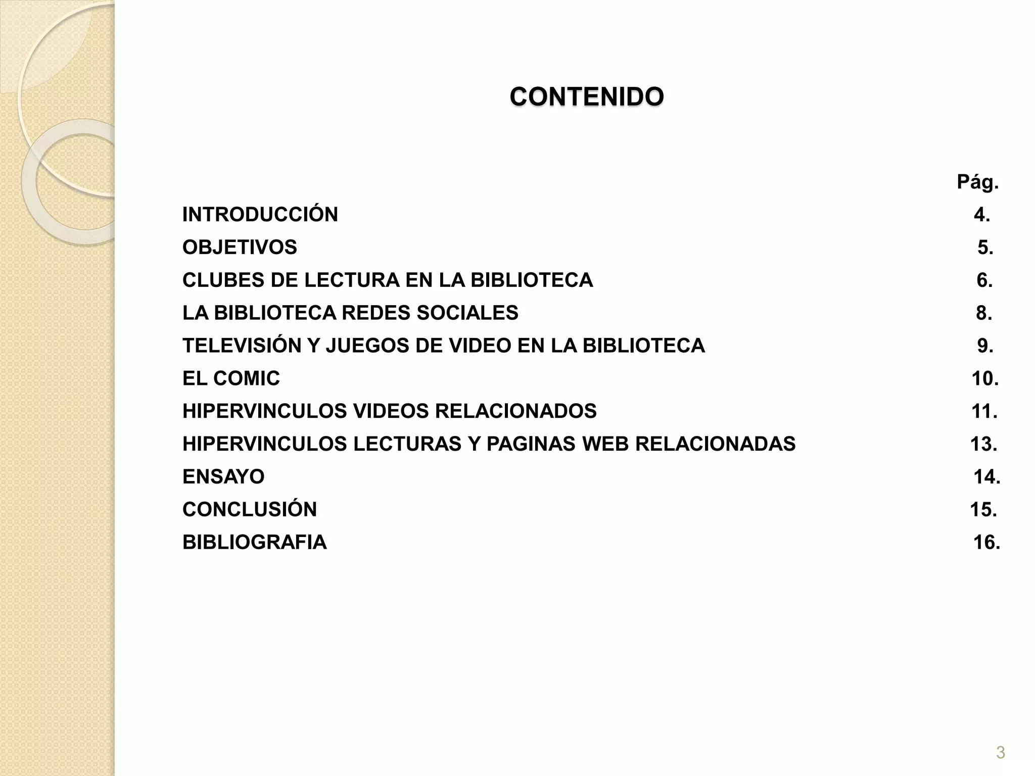 CONTENIDO
Pág.
INTRODUCCIÓN 4.
OBJETIVOS 5.
CLUBES DE LECTURA EN LA BIBLIOTECA 6.
LA BIBLIOTECA REDES SOCIALES 8.
TELEVISIÓN Y JUEGOS DE VIDEO EN LA BIBLIOTECA 9.
EL COMIC 10.
HIPERVINCULOS VIDEOS RELACIONADOS 11.
HIPERVINCULOS LECTURAS Y PAGINAS WEB RELACIONADAS 13.
ENSAYO 14.
CONCLUSIÓN 15.
BIBLIOGRAFIA 16.
3
 