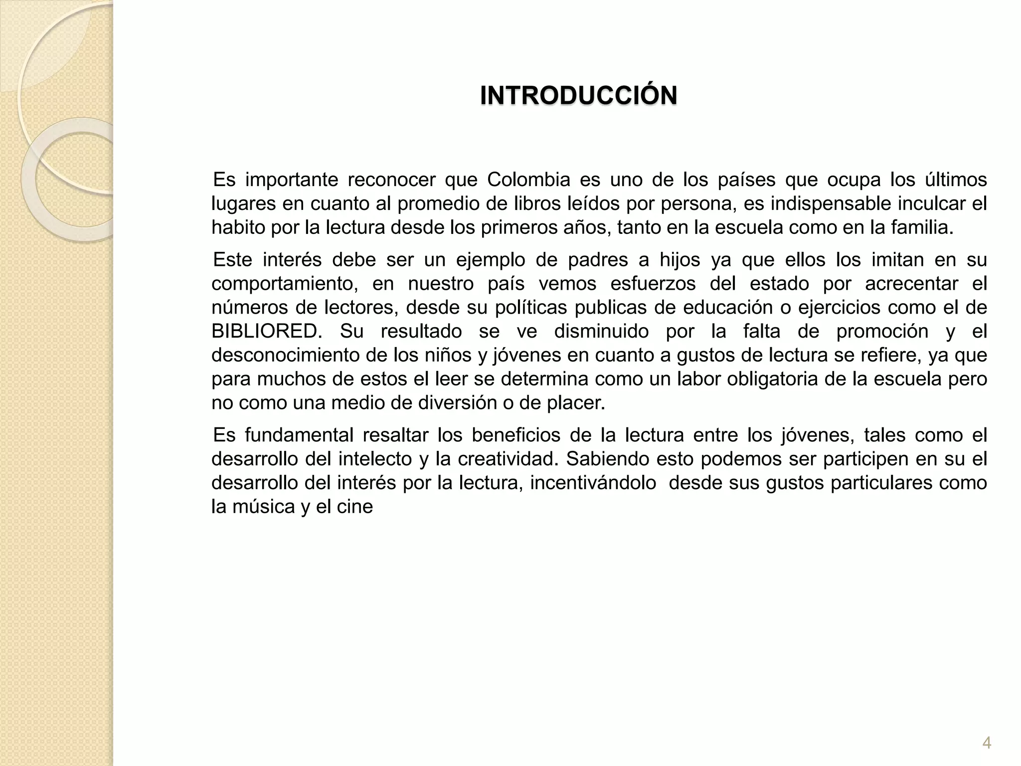 INTRODUCCIÓN
Es importante reconocer que Colombia es uno de los países que ocupa los últimos
lugares en cuanto al promedio de libros leídos por persona, es indispensable inculcar el
habito por la lectura desde los primeros años, tanto en la escuela como en la familia.
Este interés debe ser un ejemplo de padres a hijos ya que ellos los imitan en su
comportamiento, en nuestro país vemos esfuerzos del estado por acrecentar el
números de lectores, desde su políticas publicas de educación o ejercicios como el de
BIBLIORED. Su resultado se ve disminuido por la falta de promoción y el
desconocimiento de los niños y jóvenes en cuanto a gustos de lectura se refiere, ya que
para muchos de estos el leer se determina como un labor obligatoria de la escuela pero
no como una medio de diversión o de placer.
Es fundamental resaltar los beneficios de la lectura entre los jóvenes, tales como el
desarrollo del intelecto y la creatividad. Sabiendo esto podemos ser participen en su el
desarrollo del interés por la lectura, incentivándolo desde sus gustos particulares como
la música y el cine
4
 