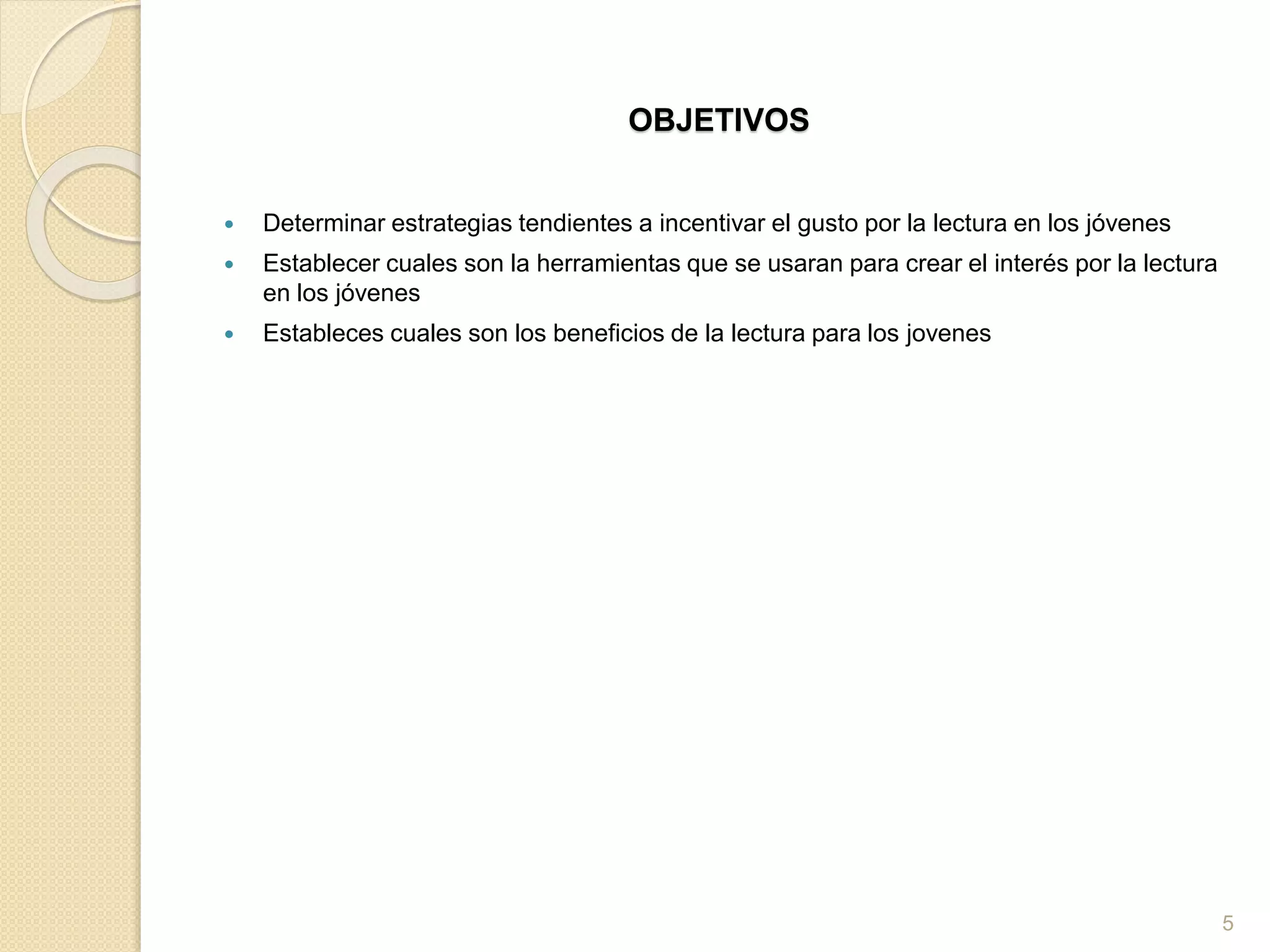 OBJETIVOS
 Determinar estrategias tendientes a incentivar el gusto por la lectura en los jóvenes
 Establecer cuales son la herramientas que se usaran para crear el interés por la lectura
en los jóvenes
 Estableces cuales son los beneficios de la lectura para los jovenes
5
 