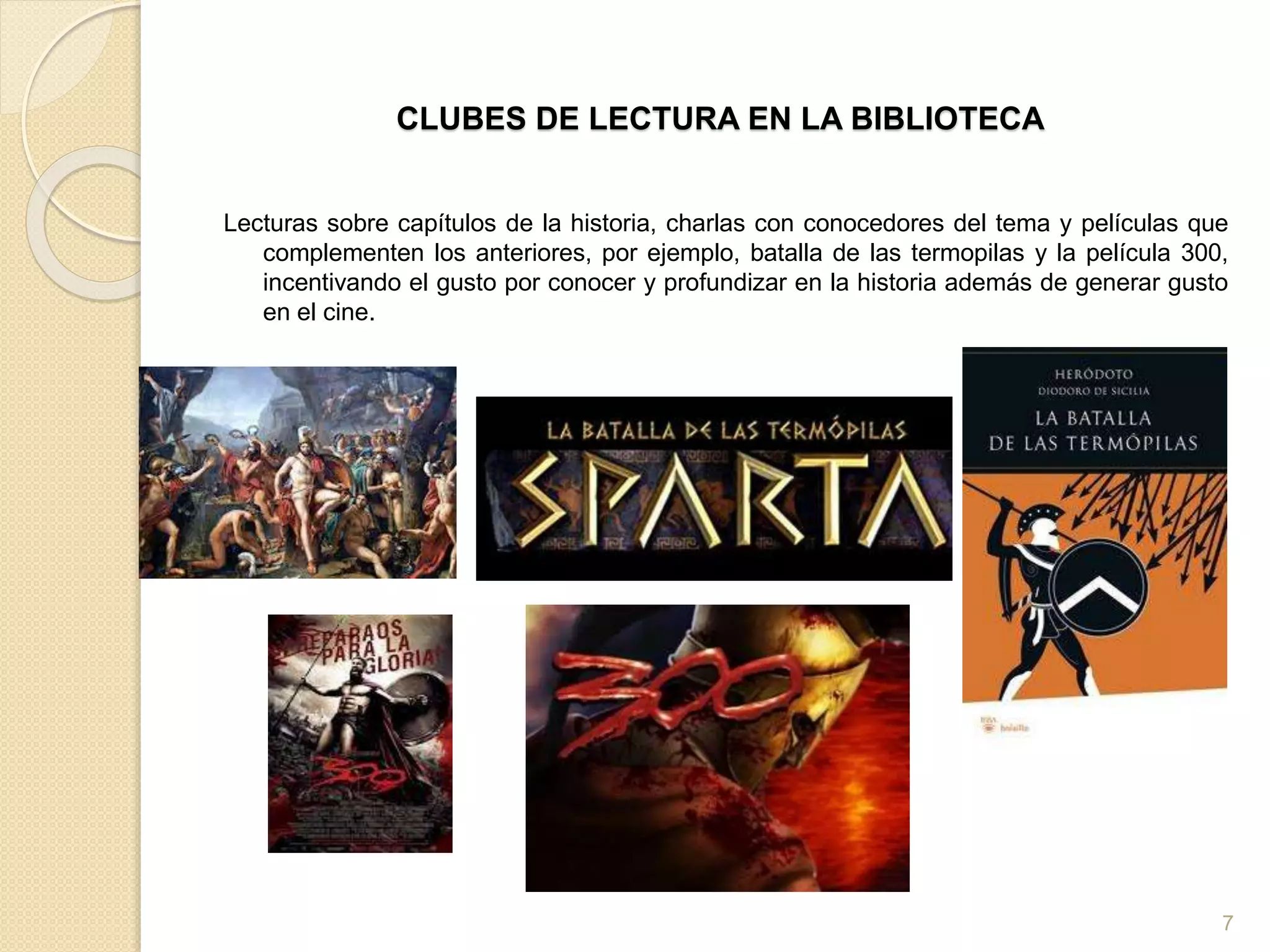 CLUBES DE LECTURA EN LA BIBLIOTECA
Lecturas sobre capítulos de la historia, charlas con conocedores del tema y películas que
complementen los anteriores, por ejemplo, batalla de las termopilas y la película 300,
incentivando el gusto por conocer y profundizar en la historia además de generar gusto
en el cine.
7
 