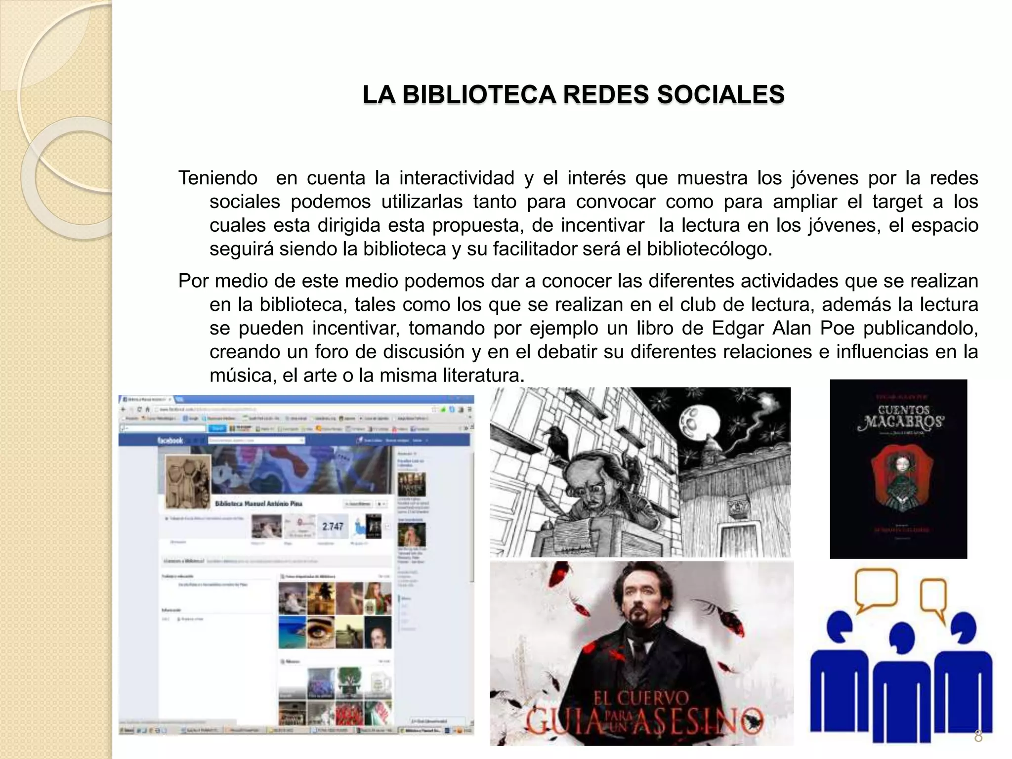 LA BIBLIOTECA REDES SOCIALES
Teniendo en cuenta la interactividad y el interés que muestra los jóvenes por la redes
sociales podemos utilizarlas tanto para convocar como para ampliar el target a los
cuales esta dirigida esta propuesta, de incentivar la lectura en los jóvenes, el espacio
seguirá siendo la biblioteca y su facilitador será el bibliotecólogo.
Por medio de este medio podemos dar a conocer las diferentes actividades que se realizan
en la biblioteca, tales como los que se realizan en el club de lectura, además la lectura
se pueden incentivar, tomando por ejemplo un libro de Edgar Alan Poe publicandolo,
creando un foro de discusión y en el debatir su diferentes relaciones e influencias en la
música, el arte o la misma literatura.
0
8
 