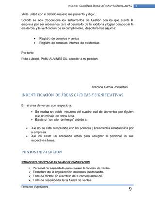 Fernando Vigo Guerra 
INDENTIFICACIÓN DE ÁREAS CRÍTICAS Y SIGNIFICATIVAS 9 
9 
Ante Usted con el debido respeto me presento y digo: 
Solicito se nos proporcione los Instrumentos de Gestión con los que cuenta la 
empresa por ser necesarios para el desarrollo de la auditoria y lograr comprobar la 
existencia y la verificación de su cumplimiento, describiremos algunos: 
 Registro de compras y ventas 
 Registro de controles internos de existencias 
Por tanto: 
Pido a Usted, PAUL ALVINES GIL acceder a mi petición. 
Anticona García Jhonathan 
INDENTIFICACIÓN DE ÁREAS CRÍTICAS Y SIGNIFICATIVAS 
En el área de ventas con respecto a: 
 Se realiza un doble recuento del cuadro total de las ventas por alguien 
que no trabaja en dicha área. 
 Existe un “un alto de riesgo” debido a: 
 Que no se está cumpliendo con las políticas y lineamentos establecidos por 
la empresa. 
 Que no existe un adecuado orden para designar al personal en sus 
respectivas áreas. 
PUNTOS DE ATENCION 
SITUACIONES OBSERVADAS EN LA FASE DE PLANIFICACION 
 Personal no capacitado para realizar la función de ventas. 
 Estructura de la organización de ventas inadecuado. 
 Falta de control en el ámbito de la comercialización. 
 Falta de desempeño de la fuerza de ventas. 
 