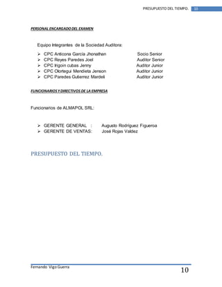 Fernando Vigo Guerra 
PRESUPUESTO DEL TIEMPO. 10 
10 
PERSONAL ENCARGADO DEL EXAMEN 
Equipo Integrantes de la Sociedad Auditora: 
 CPC Anticona García Jhonathan Socio Senior 
 CPC Reyes Paredes Joel Auditor Senior 
 CPC Irigoin cubas Jenny Auditor Junior 
 CPC Olortegui Mendieta Jenson Auditor Junior 
 CPC Paredes Gutierrez Mardeli Auditor Junior 
FUNCIONARIOS Y DIRECTIVOS DE LA EMPRESA 
Funcionarios de ALMAPOL SRL: 
 GERENTE GENERAL : Augusto Rodríguez Figueroa 
 GERENTE DE VENTAS: José Rojas Valdez 
PRESUPUESTO DEL TIEMPO. 
 