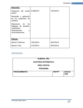 Fernando Vigo Guerra 
PROGRAMA 17 
17 
Ejecución: 
Evaluación del control 
interno. 
Desarrollo y aplicación 
de los programas de 
auditoria. 
Elaboración de los 
hallazgos de auditoria, 
conteniendo 
observaciones y 
recomendaciones. 
21/06/2014 
15/07/2014 
Informe: 
Informe Preliminar 
Informe Final 
16/07/2014 
21/07/2014 
20/07/2014 
25/07/2014 
PROGRAMA 
ALMAPOL SRL 
AUDITORIA INFORMATICA 
AREA VENTAS 
PROGRAMA 
PROCEDIMIENTO REF/PT HECHO 
POR 
 