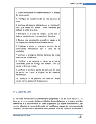 Fernando Vigo Guerra 
PLANIFICACION 18 
18 
1. Evalúe el sistema de control interno por el método 
del cuestionario. 
2. Verifique el mantenimiento de los equipos de 
cómp 
3. Verifique el sistema adoptado por la negociación 
para que todas las ventas estén cubiertas por 
facturas o notas de debito. 
4. Investigue si el área de ventas cuenta con un 
sistema electrónico de procesamiento de datos. 
5. Realice una descripción general del equipo y de 
los programas utilizados en el área de ventas. 
6. Verifique si existe un adecuado registro de las 
operaciones relacionadas con la venta de los 
productos. 
7. Verificar si el soporte técnico del área de ventas 
se encuentra actualizado. 
8. Verificar si el personal a cargo se encuentra 
capacitado para el manejo del sistema con que 
cuenta el área de ventas. 
9. Verifique si existe un control del personal del área 
de ventas en cuanto al ingreso en los sistemas 
informáticos. 
10. Verifique si el personal del área de ventas 
cuenta con un password de seguridad. 
PLANIFICACION 
El presente memorando de planeamiento preparado el 28 de Mayo del 2014, se 
basó en el conocimiento de las actividades desarrolladas por la empresa y de las 
entrevistas a la alta dirección así como el personal que labora en la empresa., así 
mismo el presente memorando podrá ser modificado cuando las circunstancias lo 
ameriten para lo cual se emitirá un memorándum sobre los cambios posteriores a 
 