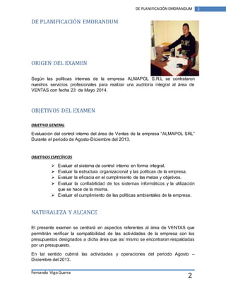 Fernando Vigo Guerra 
DE PLANIFICACIÓN EMORANDUM 2 
2 
DE PLANIFICACIÓN EMORANDUM 
ORIGEN DEL EXAMEN 
Según las políticas internas de la empresa ALMAPOL S.R.L se contrataron 
nuestros servicios profesionales para realizar una auditoría integral al área de 
VENTAS con fecha 23 de Mayo 2014. 
OBJETIVOS DEL EXAMEN 
OBJETIVO GENERAL 
Evaluación del control interno del área de Ventas de la empresa “ALMAPOL SRL” 
Durante el periodo de Agosto-Diciembre del 2013. 
OBJETIVOS ESPECÍFICOS 
 Evaluar el sistema de control interno en forma integral. 
 Evaluar la estructura organizacional y las políticas de la empresa. 
 Evaluar la eficacia en el cumplimiento de las metas y objetivos. 
 Evaluar la confiabilidad de los sistemas informáticos y la utilización 
que se hace de la misma. 
 Evaluar el cumplimiento de las políticas ambientales de la empresa. 
NATURALEZA Y ALCANCE 
El presente examen se centrará en aspectos referentes al área de VENTAS que 
permitirán verificar la compatibilidad de las actividades de la empresa con los 
presupuestos designados a dicha área que así mismo se encontraran respaldadas 
por un presupuesto. 
En tal sentido cubrirá las actividades y operaciones del periodo Agosto – 
Diciembre del 2013. 
 