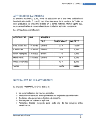 ACTIVIDAD DE LA EMPRESA 
La empresa ALMAPOL S.R.L, inicia sus actividades en el año 1992, con domicilio 
fiscal ubicado en Mz. G Lote 22 Urb. Vista Hermosa, de la provincia de Trujillo, su 
sede productiva se encuentra ubicada en el centro histórico Alfonso Ugarte 523, 
empresa dedicada a la comercialización de productos agrícolas en general. 
Fernando Vigo Guerra 
ACTIVIDAD DE LA EMPRESA 3 
3 
Los principales accionistas son: 
ACCIONISTAS DNI APORTES 
TIPO PORCENTAJE IMPORTE 
Paul Alvines Gil 19182746 Efectivo 37 % 15,000 
Carlos Villa 19183175 Efectivo 18% 7,500 
Robin Rodriguez 43686202 Bienes 17% 7,000 
Maria Palillo. 27245999 Efectivo 15 % 5,500 
Otros accionistas ------------ ----------- 13 % 5,000 
TOTAL 100 % 40,000 
NATURALEZA DE SUS ACTIVIDADES 
La empresa ““ALMAPOL SRL” se dedica a: 
 La comercialización de insumos agrícolas. 
 Prestación de servicios a los agricultores y/o empresas agroindustriales. 
 Contactar a las personas dedicadas a la cosecha. 
 El transporte de productos agrícolas. 
 Asistencia técnica requerida para cada uno de los servicios antes 
mencionados. 
 
