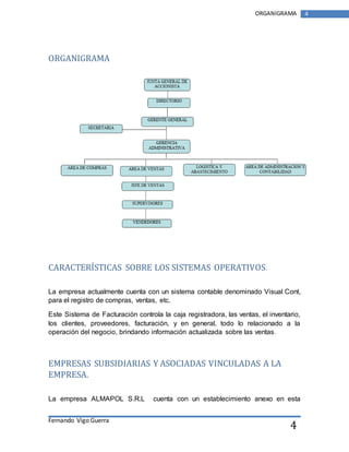 Fernando Vigo Guerra 
ORGANIGRAMA 4 
4 
ORGANIGRAMA 
CARACTERÍSTICAS SOBRE LOS SISTEMAS OPERATIVOS. 
La empresa actualmente cuenta con un sistema contable denominado Visual Cont, 
para el registro de compras, ventas, etc. 
Este Sistema de Facturación controla la caja registradora, las ventas, el inventario, 
los clientes, proveedores, facturación, y en general, todo lo relacionado a la 
operación del negocio, brindando información actualizada sobre las ventas. 
EMPRESAS SUBSIDIARIAS Y ASOCIADAS VINCULADAS A LA 
EMPRESA. 
La empresa ALMAPOL S.R.L cuenta con un establecimiento anexo en esta 
 