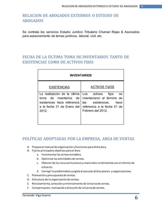 Fernando Vigo Guerra 
RELACION DE ABOGADOS EXTERNOS O ESTUDIO DE ABOGADOS 6 
6 
RELACION DE ABOGADOS EXTERNOS O ESTUDIO DE 
ABOGADOS 
Se contrata los servicios Estudio Jurídico Tributario Chuman Rojas & Asociados 
para asesoramiento de temas jurídicos, laboral, civil, etc. 
FECHA DE LA ÚLTIMA TOMA DE INVENTARIOS TANTO DE 
EXISTENCIAS COMO DE ACTIVOS FIJOS 
INVENTARIOS 
EXISTENCIAS 
ACTIVOS FIJOS 
La realización de la última 
toma de inventarios de 
existencias hace referencia 
a la fecha 31 de Enero del 
2012 
Los activos fijos se 
inventariaron al término de 
las existencias; hace 
referencia a la fecha 01 de 
Febrero del 2012. 
POLÍTICAS ADOPTADAS POR LA EMPRESA, AREA DE VENTAS 
A. Prepara el manual de organización y funciones para dicha área. 
B. Fija los principales objetivos para el área: 
a. Incrementar las ventas rentables. 
b. Optimizar las actividades de ventas. 
c. Obtener de los recursos humanos y materiales rendimientos con el mínimo de 
esfuerzo. 
d. Corregir la problemática surgida al ejecutar dichos planes y organizaciones. 
C. Planeación y presupuesto de ventas. 
D. Estructura de la organización de ventas. 
E. Reclutamiento, selección y entrenamiento de la fuerza de ventas. 
F. Compensación, motivación y dirección de la fuerza de ventas. 
 