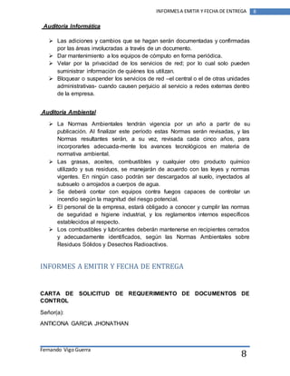 Fernando Vigo Guerra 
INFORMES A EMITIR Y FECHA DE ENTREGA 8 
8 
Auditoria Informática 
 Las adiciones y cambios que se hagan serán documentadas y confirmadas 
por las áreas involucradas a través de un documento. 
 Dar mantenimiento a los equipos de cómputo en forma periódica. 
 Velar por la privacidad de los servicios de red; por lo cual solo pueden 
suministrar información de quiénes los utilizan. 
 Bloquear o suspender los servicios de red –el central o el de otras unidades 
administrativas- cuando causen perjuicio al servicio a redes externas dentro 
de la empresa. 
Auditoria Ambiental 
 La Normas Ambientales tendrán vigencia por un año a partir de su 
publicación. Al finalizar este período estas Normas serán revisadas, y las 
Normas resultantes serán, a su vez, revisada cada cinco años, para 
incorporarles adecuada-mente los avances tecnológicos en materia de 
normativa ambiental. 
 Las grasas, aceites, combustibles y cualquier otro producto químico 
utilizado y sus residuos, se manejarán de acuerdo con las leyes y normas 
vigentes. En ningún caso podrán ser descargados al suelo, inyectados al 
subsuelo o arrojados a cuerpos de agua. 
 Se deberá contar con equipos contra fuegos capaces de controlar un 
incendio según la magnitud del riesgo potencial. 
 El personal de la empresa, estará obligado a conocer y cumplir las normas 
de seguridad e higiene industrial, y los reglamentos internos específicos 
establecidos al respecto. 
 Los combustibles y lubricantes deberán mantenerse en recipientes cerrados 
y adecuadamente identificados, según las Normas Ambientales sobre 
Residuos Sólidos y Desechos Radioactivos. 
INFORMES A EMITIR Y FECHA DE ENTREGA 
CARTA DE SOLICITUD DE REQUERIMIENTO DE DOCUMENTOS DE 
CONTROL 
Señor(a): 
ANTICONA GARCIA JHONATHAN 
 