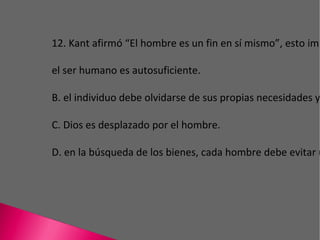 12. Kant afirmó “El hombre es un fin en sí mismo”, esto implica que el ser humano es autosuficiente. B. el individuo debe olvidarse de sus propias necesidades y entregarse a los demás. C. Dios es desplazado por el hombre. D. en la búsqueda de los bienes, cada hombre debe evitar utilizar a otro como medio. 
