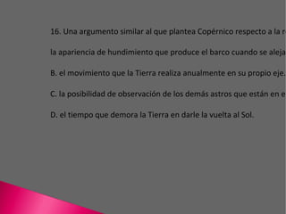 16. Una argumento similar al que plantea Copérnico respecto a la redondez de la Tierra es la apariencia de hundimiento que produce el barco cuando se aleja en la marea. B. el movimiento que la Tierra realiza anualmente en su propio eje. C. la posibilidad de observación de los demás astros que están en el universo. D. el tiempo que demora la Tierra en darle la vuelta al Sol. 