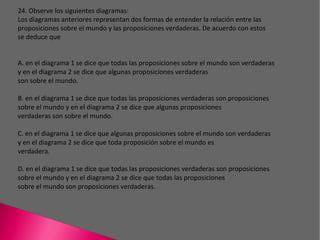 24. Observe los siguientes diagramas: Los diagramas anteriores representan dos formas de entender la relación entre las proposiciones sobre el mundo y las proposiciones verdaderas. De acuerdo con estos se deduce que A. en el diagrama 1 se dice que todas las proposiciones sobre el mundo son verdaderas y en el diagrama 2 se dice que algunas proposiciones verdaderas son sobre el mundo. B. en el diagrama 1 se dice que todas las proposiciones verdaderas son proposiciones sobre el mundo y en el diagrama 2 se dice que algunas proposiciones verdaderas son sobre el mundo. C. en el diagrama 1 se dice que algunas proposiciones sobre el mundo son verdaderas y en el diagrama 2 se dice que toda proposición sobre el mundo es verdadera. D. en el diagrama 1 se dice que todas las proposiciones verdaderas son proposiciones sobre el mundo y en el diagrama 2 se dice que todas las proposiciones sobre el mundo son proposiciones verdaderas. 