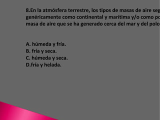 8.En la atmósfera terrestre, los tipos de masas de aire según el lugar de formación se pueden clasificar genéricamente como continental y marítima y/o como polar y tropical. De acuerdo con ésto , una masa de aire que se ha generado cerca del mar y del polo norte sería A. húmeda y fría. B. fría y seca. C. húmeda y seca. D. fría y helada. 