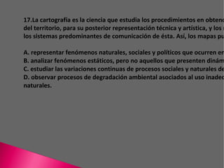 17.La cartografía es la ciencia que estudia los procedimientos en obtención de datos sobre el trazado del territorio, para su posterior representación técnica y artística, y los mapas constituyen uno de los sistemas predominantes de comunicación de ésta. Así, los mapas pueden ser utilizados para A. representar fenómenos naturales, sociales y políticos que ocurren en ciertos espacios geográficos. B. analizar fenómenos estáticos, pero no aquellos que presenten dinámicas temporales. C. estudiar las variaciones continuas de procesos sociales y naturales de una cierta región. D. observar procesos de degradación ambiental asociados al uso inadecuado de los recursos naturales. 