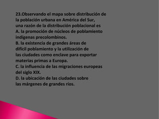 23.Observando el mapa sobre distribución de la población urbana en América del Sur, una razón de la distribución poblacional es A. la promoción de núcleos de poblamiento indígenas precolombinos. B. la existencia de grandes áreas de difícil poblamiento y la utilización de las ciudades como enclave para exportar materias primas a Europa. C. la influencia de las migraciones europeas del siglo XIX. D. la ubicación de las ciudades sobre las márgenes de grandes ríos. 