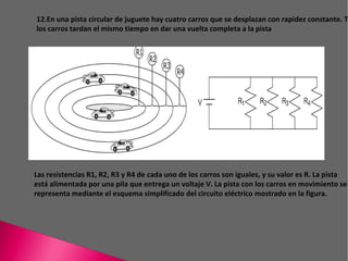 C:\Users\Familia\Desktop\catsNBJN.jpg 12.En una pista circular de juguete hay cuatro carros que se desplazan con rapidez constante. Todos los carros tardan el mismo tiempo en dar una vuelta completa a la pista Las resistencias R1, R2, R3 y R4 de cada uno de los carros son iguales, y su valor es R. La pista está alimentada por una pila que entrega un voltaje V. La pista con los carros en movimiento se representa mediante el esquema simplificado del circuito eléctrico mostrado en la figura. 