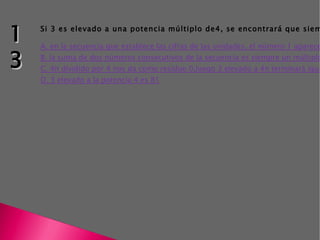 Si 3 es elevado a una potencia múltiplo de4, se encontrará que siempre termina en 1, esto puede ser explicado, porque A. en la secuencia que establece las cifras de las unidades, el número 1 aparece cada cuatro posiciones B. la suma de dos números consecutivos de la secuencia es siempre un múltiplo de 4 C. 4n dividido por 4 nos da como resíduo  0, luego 3 elevado a 4n terminará igual que 3 a la potencia 0 D. 3 elevado a la potencia 4 es 81 13 