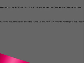 THE TRAMP A tramp was sleeping on a park bench late at night. A man and woman went past. One of them tapped him on the shoulder and asked, "Excuse me! What's the time?". The tramp was very annoyed at being woken up. "I don't know!", he said angrily. "I don't have a watch". And he went back to sleep. Some time later another man who was passing by, woke the tramp up and said, "I'm sorry to bother you, but I wonder if you could tell me what time it is". Again the tramp said that he didn't know. By now he was very irritated so he got a pen and a piece of paper and wrote "I DON'T KNOW WHAT THE TIME IS" on it, and went back to sleep. Half an hour later, a policeman went by. He read the sign, woke the tramp up and said: "It's 2:30, sir". RESPONDA LAS PREGUNTAS  18 A  19 DE ACUERDO CON EL SIGUIENTE TEXTO 