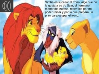 Simba es sucesor al trono, algo que no
le gusta a su tío Scar, el hermano
menor de Mufasa, resentido por no
poder reinar y...