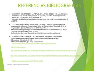 REFERENCIAS BIBLIOGRÁFICAS
● COLOMBIA. CONGRESO DE LA REPÚBLICA. LEY 594 DE 2000 (14, julio, 2000) “por
medio de la cual se dicta la Ley General de Archivos y se dictan otras disposiciones”.
Bogotá D.C: El Congreso, 2000. Disponible en
http://www.alcaldiabogota.gov.co/sisjur/normas/Norma1.jsp?i=4275 [Consultado: julio 10
de 2016]
● COLOMBIA. MINISTERIO DE CULTURA. DECRETO 1080 DE 2015. Por medio del
cual se expide el Decreto Reglamentario Único del Sector Cultura". Bogotá D.C, 26 de
mayo de 2015. [Citado 18 de junio de 2015] Disponible en
http://www.archivogeneral.gov.co/sites/all/themes/nevia/PDF/Transparencia/DECRETO
%201080%2026%20MAYO%20_2015.pdf
Definición. De. [En línea]. Disponible en: http://definicion.de/etica-profesional/
● FERNÁNDEZ VALDERRAMA, Luis David. Gestión Documental. Disponible en:
<http://www.sociedadelainformacion.com/12/Gestion%20Documental.pdf>
. [Consultado: 5 de julio de 2016]
PRINCIPIOS BÁSICOS. [En línea]. Disponible en:
http://jbosena.webmium.com/principios-basicosoriginal-y-procedencia
http://www.icontec.org.
http://www.archivogeneral.gov.co/normatividad/files/original/a56eb1043a8efbf38030e2497fe81075.pdf
http://www.archivogeneral.gov.co/sites/all/themes/nevia/PDF/SINAE/Productos%20SINAE%202013/Compilacio
n
https://www.youtube.com/watch?v=fwbYmxmrfOc
Copyright Todos los derechos reservados
 