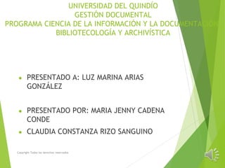 UNIVERSIDAD DEL QUINDÍO
GESTIÓN DOCUMENTAL
PROGRAMA CIENCIA DE LA INFORMACIÓN Y LA DOCUMENTACIÓN,
BIBLIOTECOLOGÍA Y ARCHIVÍSTICA
● PRESENTADO A: LUZ MARINA ARIAS
GONZÁLEZ
● PRESENTADO POR: MARIA JENNY CADENA
CONDE
● CLAUDIA CONSTANZA RIZO SANGUINO
Copyright Todos los derechos reservados
 
