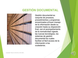 GESTIÓN DOCUMENTAL
Copyright Todos los derechos reservados
Gestión documental es
conjunto de procesos,
procedimientos y programas
encaminados al buen manejo
de la información desde su
creación hasta su disposición
final, con el acompañamiento
de la normatividad vigente,
las nuevas tecnologías, los
sistemas de gestión
documental los cuales
facilitan el fácil acceso de la
información a los
ciudadanos.
 