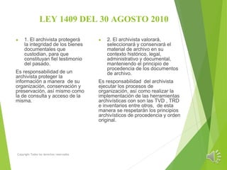 LEY 1409 DEL 30 AGOSTO 2010
● 1. El archivista protegerá
la integridad de los bienes
documentales que
custodian, para que
constituyan fiel testimonio
del pasado.
Es responsabilidad de un
archivista proteger la
información a manera de su
organización, conservación y
preservación, así mismo como
la de consulta y acceso de la
misma.
Copyright Todos los derechos reservados
● 2. El archivista valorará,
seleccionará y conservará el
material de archivo en su
contexto histórico, legal,
administrativo y documental,
manteniendo el principio de
procedencia de los documentos
de archivo.
Es responsabilidad del archivista
ejecutar los procesos de
organización, así como realizar la
implementación de las herramientas
archivísticas con son las TVD , TRD
e inventarios entre otros, de esta
manera se respetarán los principios
archivísticos de procedencia y orden
original.
 