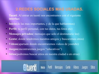 2.REDES SOCIALES MAS USADAS.
    Tuenti. Al entrar en tuenti nos encontramos con el siguiente
    interfaz:
➔   Inicio(de las mas importantes, y de la que hablaremos)
➔   Perfil( tu perfil personal, con tus datos, tus fotos etc)
➔   Mensajes privados( mensajes que solo el destinatario lee)
➔   Gente( donde tendremos nuestros amigos y buscaremos otros)
➔   Vídeos(apartado donde encontraremos videos de youtube)
➔   Juegos(encontraremos juegos “educativos”)
➔   Sitios(podremos buscar sitios en nuestra ciudad o en otras)
 