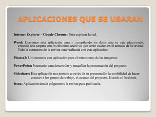 Internet Explorer – Google Chrome: Para explorar la red.
Word: Usaremos esta aplicación para ir recopilando los datos que se van adquiriendo,
creando una carpeta con los distintos archivos que serán usados en el armado de la revista.
Toda la estructura de la revista será realizada con esta aplicación.
Picassa3: Utilizaremos esta aplicación para el tratamiento de las imagenes.
PowerPoint: Necesario para desarrollar y maquillar la presentación del proyecto.
Slideshare: Esta aplicación nos permite a través de su presentación la posibilidad de hacer
conocer a los grupos de trabajo, el avance del proyecto. Usando el facebook.
Issuu: Aplicación donde colgaremos la revista para publicarla.
APLICACIONES QUE SE USARAN
 