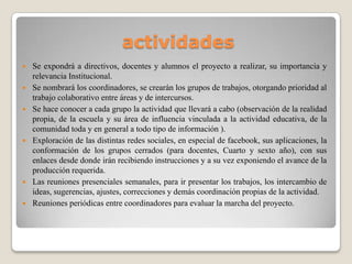 actividades
 Se expondrá a directivos, docentes y alumnos el proyecto a realizar, su importancia y
relevancia Institucional.
 Se nombrará los coordinadores, se crearán los grupos de trabajos, otorgando prioridad al
trabajo colaborativo entre áreas y de intercursos.
 Se hace conocer a cada grupo la actividad que llevará a cabo (observación de la realidad
propia, de la escuela y su área de influencia vinculada a la actividad educativa, de la
comunidad toda y en general a todo tipo de información ).
 Exploración de las distintas redes sociales, en especial de facebook, sus aplicaciones, la
conformación de los grupos cerrados (para docentes, Cuarto y sexto año), con sus
enlaces desde donde irán recibiendo instrucciones y a su vez exponiendo el avance de la
producción requerida.
 Las reuniones presenciales semanales, para ir presentar los trabajos, los intercambio de
ideas, sugerencias, ajustes, correcciones y demás coordinación propias de la actividad.
 Reuniones periódicas entre coordinadores para evaluar la marcha del proyecto.
 
