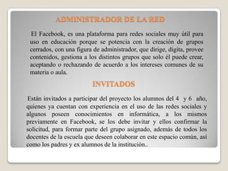 ADMINISTRADOR DE LA RED
El Facebook, es una plataforma para redes sociales muy útil para
uso en educación porque se potencia con la creación de grupos
cerrados, con una figura de administrador, que dirige, digita, provee
contenidos, gestiona a los distintos grupos que solo él puede crear,
aceptando o rechazando de acuerdo a los intereses comunes de su
materia o aula.
Están invitados a participar del proyecto los alumnos del 4 y 6 año,
quienes ya cuentan con experiencia en el uso de las redes sociales y
algunos poseen conocimientos en informática, a los mismos
previamente en Facebook, se los debe invitar y ellos confirmar la
solicitud, para formar parte del grupo asignado, además de todos los
docentes de la escuela que deseen colaborar en este espacio común, así
como los padres y ex alumnos de la institución..
INVITADOS
 