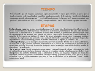 TIEMPO
Considerando que el proyecto demandará aproximadamente 3 meses para llevarlo a cabo, por su
implementación en la modalidad de paralelo a las clases normales de la materia, y donde se trabajará de
manera presencial solo una porción (1 hora) del horario común de la materia (3 horas semanales), otra
parte será para realizar una tarea extraclase y una parte virtual a través del Facebook (grupos cerrados).
ETAPAS
En la primera etapa, de un mes aproximadamente, se llevara a cabo la construcción del proyecto, la
puesta en consideración de la autoridad educativa de la institución, la instalación del tema a los docentes
interesados, la presentación de la idea sobre la revista a los alumnos, el debate sobre porqué hacerla, crear
el compromiso de los alumnos para trabajar de manera colaborativa, la selección de coordinadores, la
creación de los grupos de trabajo, el reparto de tareas asignadas, revisar otras propuestas similares
existentes, la exploración del contexto socio-cultural detectando necesidades y valorando logros, las
inquietudes de los adolescentes y jóvenes de nuestra comunidad, el deporte, la sociedad , etc.
En la segunda etapa, de un mes aproximadamente, se llevará a cabo los debates por el diseño, el formato,
la estructura, la tapa y demás elementos de relevancia en la revista. La recopilación de información, la
creación de archivos, de acopio de material, imágenes, notas, reportajes, intercambio de ideas, rondas de
discusiones y acuerdos, etc.
En la tercera etapa: La más importante ya que queda a cargo del equipo de edición y diagramación, es la
de realización de la revista, luego de aunar criterios, se procede a trabajar sobre la estructura de la revista,
incorporando las distintas temáticas que se abordaron, la tapa, las imágenes elegidas, las notas, los
reportajes, las historias de vida, los mensajes, las correcciones y ajustes necesarios. Hasta que se la da por
terminada y se la evalúa nuevamente para que al final se la cuelgue de la aplicación “Issuu”, donde
estaremos en la red.
 
