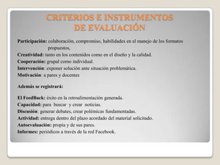 CRITERIOS E INSTRUMENTOS
DE EVALUACIÓN
Participación: colaboración, compromiso, habilidades en el manejo de los formatos
propuestos,
Creatividad: tanto en los contenidos como en el diseño y la calidad.
Cooperación: grupal como individual.
Intervención: exponer solución ante situación problemática.
Motivación: a pares y docentes
Además se registrará:
El FeedBack: éxito en la retroalimentación generada.
Capacidad: para buscar y crear noticias.
Discusión: generar debates, crear polémicas fundamentadas.
Actividad: entrega dentro del plazo acordado del material solicitado.
Autoevaluación: propia y de sus pares.
Informes: periódicos a través de la red Facebook.
 