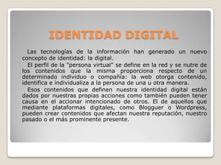IDENTIDAD DIGITAL
Las tecnologías de la información han generado un nuevo
concepto de identidad: la digital.
El perfil de la "persona virtual" se define en la red y se nutre de
los contenidos que la misma proporciona respecto de un
determinado individuo o compañía: la web otorga contenido,
identifica e individualiza a la persona de una u otra manera.
Esos contenidos que definen nuestra identidad digital están
dados por nuestras propias acciones como también pueden tener
causa en el accionar intencionado de otros. El de aquellos que
mediante plataformas digitales, como Blogguer o Wordpress,
pueden crear contenidos que afectan nuestra reputación, nuestro
pasado o el más prominente presente.
 