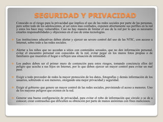 SEGURIDAD Y PRIVACIDAD
Conocido es el riesgo para la privacidad que implica el uso de las redes sociales por parte de las personas,
pero sobre todo de los adolescentes, al ser estos mas confiados, exponen abiertamente sus perfiles en la red
y estos los hace muy vulnerables. Casi no hay manera de limitar el uso de la red por lo que es necesario
crearles responsabilidades y objeciones en el uso de estas tecnologías.
 Las instituciones educativas deben alertar y ejercer un severo control del uso de las NTIC, con acceso a
Internet, sobre todo a las redes sociales.
 Alertar a los niños que no accedan a sitios con contenidos sexuales, que no den información personal,
evitar el encuentro personal con conocidos de la red, evitar pegar en los muros fotos propias o de
familiares que muestren el hogar o reflejen una situación de intimidad.
 Los padres deben ser el primer muro de contención para estos riesgos, tomando conciencia ellos del
peligro que acecha a sus hijos en Internet, por lo que deben ejercer un mayor control para evitar un mal
peor.
 Exigir a todo proveedor de redes la mayor protección de los datos, fotografías y demás información de los
usuarios, sobretodo si son menores, otorgando una mejor privacidad y seguridad.
 Exigir al gobierno que genere un mayor control de las redes sociales, previniendo el acoso a menores. Uno
de los mayores peligros que existen en la red.
 Generar una buena configuración de privacidad, para evitar el robo de información que circule o se de a
conocer, crear contraseñas que dificulten su obtención por parte de manos anónimas con fines maliciosos.
 
