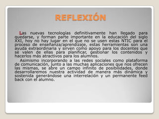 REFLEXIÓN
as nuevas tecnologías definitivamente han llegado para
quedarse, y forman parte importante en la educación del siglo
XXI, hoy no hay lugar en el que no se usen estas NTIC para el
proceso de enseñanza/aprendizaje, estas herramientas son una
ayuda extraordinaria y sirven como apoyo para los docentes que
se valen de ellas para planificar, gestionar los contenidos y
hacerlos más atractivos para los alumnos.
Asimismo incorporando a las redes sociales como plataforma
de comunicación, junto a las muchas aplicaciones que nos ofrecen
las mismas, se abre un campo infinito de posibilidades, donde
desarrollaremos nuestra actividad de manera más dinámica y
sostenida generándose una interrelación y un permanente feed
back con el alumno.
 