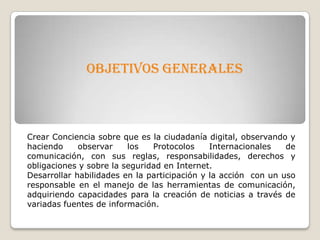 OBJETIVOS GENERALES
Crear Conciencia sobre que es la ciudadanía digital, observando y
haciendo observar los Protocolos Internacionales de
comunicación, con sus reglas, responsabilidades, derechos y
obligaciones y sobre la seguridad en Internet.
Desarrollar habilidades en la participación y la acción con un uso
responsable en el manejo de las herramientas de comunicación,
adquiriendo capacidades para la creación de noticias a través de
variadas fuentes de información.
 