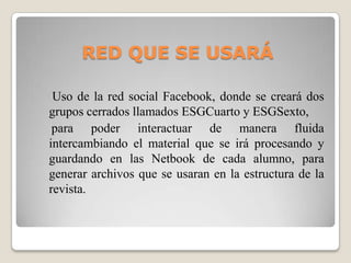 RED QUE SE USARÁ
Uso de la red social Facebook, donde se creará dos
grupos cerrados llamados ESGCuarto y ESGSexto,
para poder interactuar de manera fluida
intercambiando el material que se irá procesando y
guardando en las Netbook de cada alumno, para
generar archivos que se usaran en la estructura de la
revista.
 