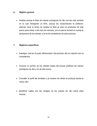 13
6. Objetivo general
 Analizar porque la línea de suturas quirúrgicas de J&J son las más vendida
en la cual manejando un 65%, porque los consumidores la prefieren,
además mirar la forma de ampliar la línea ya sean en productos de bajo
precio para entrar a otro tipo de mercado, por el cual se tomará en cuenta la
perspectiva de los clientes y la de los vendedores de este producto.
7. Objetivos específicos
 Investigar cual es el punto diferenciador del producto J&J en relación con su
competencia.
 Conocer la opinión de los clientes reales del porque prefieren las suturas
quirúrgicas de J&J y no de otra marca.
 Consultar el perfil del vendedor y la manera de ofertar el producto desde la
marca J&J.
 Identificar cuáles son las ventajas de las suturas de J&J sobre otras
marcas.
 