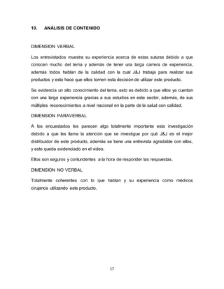 17
10. ANÁLISIS DE CONTENIDO
DIMENSION VERBAL
Los entrevistados muestra su experiencia acerca de estas suturas debido a que
conocen mucho del tema y además de tener una larga carrera de experiencia,
además todos hablan de la calidad con la cual J&J trabaja para realizar sus
productos y esto hace que ellos tomen esta decisión de utilizar este producto.
Se evidencia un alto conocimiento del tema, esto es debido a que ellos ya cuentan
con una larga experiencia gracias a sus estudios en este sector, además, de sus
múltiples reconocimientos a nivel nacional en la parte de la salud con calidad.
DIMENSION PARAVERBAL
A los encuestados les parecen algo totalmente importante esta investigación
debido a que les llama la atención que se investigue por qué J&J es el mejor
distribuidor de este producto, además se tiene una entrevista agradable con ellos,
y esto queda evidenciado en el video.
Ellos son seguros y contundentes a la hora de responder las respuestas.
DIMENSION NO VERBAL
Totalmente coherentes con lo que hablan y su experiencia como médicos
cirujanos utilizando este producto.
 
