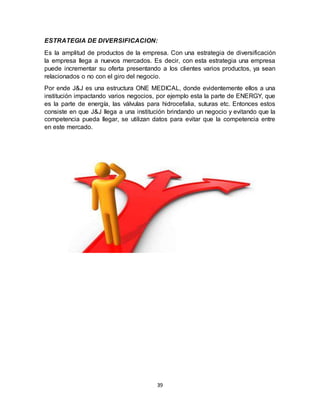 39
ESTRATEGIA DE DIVERSIFICACION:
Es la amplitud de productos de la empresa. Con una estrategia de diversificación
la empresa llega a nuevos mercados. Es decir, con esta estrategia una empresa
puede incrementar su oferta presentando a los clientes varios productos, ya sean
relacionados o no con el giro del negocio.
Por ende J&J es una estructura ONE MEDICAL, donde evidentemente ellos a una
institución impactando varios negocios, por ejemplo esta la parte de ENERGY, que
es la parte de energía, las válvulas para hidrocefalia, suturas etc. Entonces estos
consiste en que J&J llega a una institución brindando un negocio y evitando que la
competencia pueda llegar, se utilizan datos para evitar que la competencia entre
en este mercado.
 