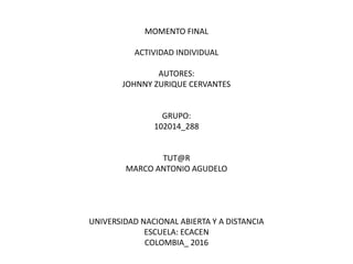MOMENTO FINAL
ACTIVIDAD INDIVIDUAL
AUTORES:
JOHNNY ZURIQUE CERVANTES
GRUPO:
102014_288
TUT@R
MARCO ANTONIO AGUDELO
UNIVERSIDAD NACIONAL ABIERTA Y A DISTANCIA
ESCUELA: ECACEN
COLOMBIA_ 2016
 