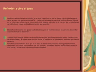 Reflexión sobre el tema
Haciendo referencia de lo aprendido en el tema me enfoco en que el diseño instruccional e-learnig
va de la mano con las herramientas Tic , me pareció interesante cuando el profesor Manuel Aéreas
en su video hace referencia de como medimos la eficacia sobre los tic, la manera que lo estudiantes
van obteniendo mayor cantidad de contenido que aprender.
El diseño instruccional nos guía a los facilitadores y es de vital importancia si queremos desarrollar
acciones formativas de calidad.
También logre indagar sobre que tan importante son las relaciones existentes de las concepciones
del aprendizajes y el diseño en el entorno virtual, la manera en la aprendemos a medida que vamos
haciendo.
Para finalizar mi reflexión de lo que es el tema de diseño instruccional E-learnig debemos estar
conectados con varias herramientas que nos ayuden a desarrollar mejores actividades durante un
aula virtual y así ser mas interactivo dichas actividades.
 