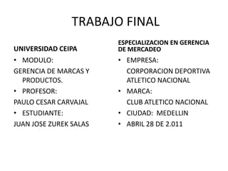 TRABAJO FINAL UNIVERSIDAD CEIPA MODULO: GERENCIA DE MARCAS Y PRODUCTOS. PROFESOR:  PAULO CESAR CARVAJAL ESTUDIANTE: JUAN JOSE ZUREK SALAS ESPECIALIZACION EN GERENCIA DE MERCADEO EMPRESA: CORPORACION DEPORTIVA ATLETICO NACIONAL MARCA: CLUB ATLETICO NACIONAL CIUDAD:  MEDELLIN ABRIL 28 DE 2.011 