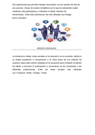 Son aplicaciones que permiten trabajar documentos con los aportes de más de
una persona, incluso de manera simultánea por lo que los estudiantes suelen
mostrarse más participativos y motivados al utilizar este tipo de
herramientas. Entre esta clasificación, las más utilizadas son Google
Drive y Dropbox.
REDES SOCIALES:
La tendencia a utilizar redes sociales en la educación va en aumento, debido a
su amplia aceptación e incorporación a la rutina diaria de sus millones de
usuarios; éstas están siendo utilizadas en la educación para compartir contenido
de interés y promover la participación y comentarios de los estudiantes a las
diferentes publicaciones. Entre las redes sociales más utilizadas
son: Facebook, Twitter, Youtube, Vimeo.
 