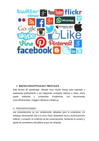  MAPAS CONCEPTUALES Y MENTALES
Esta técnica de aprendizaje, utilizada hace mucho tiempo para organizar y
representar gráficamente o por diagramas conceptos básicos o ideas, ahora
puede realizarse y compartirse virtualmente, con herramientas
como Mindmeinster, Coggle.it, Mindomo y Bubbl.us.
 PRESENTACIONES:
Las presentaciones ya son ampliamente utilizadas para la enseñanza; sin
embargo herramientas web 2.0 como: Prezi, Slideshare, Issuu y Scribd permiten
publicar y compartir el contenido de las presentaciones, facilitando la revisión y
aporte de comentarios del público al que van dirigidas.
 